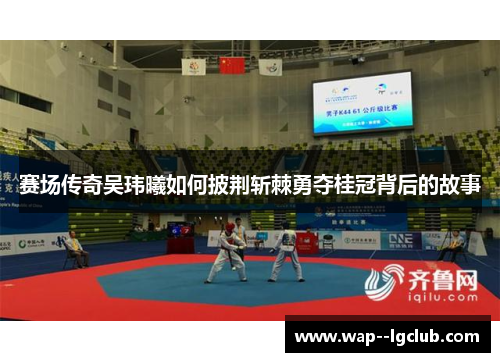 赛场传奇吴玮曦如何披荆斩棘勇夺桂冠背后的故事 赛场传奇吴玮曦如何披荆斩棘勇夺桂冠背后的故事