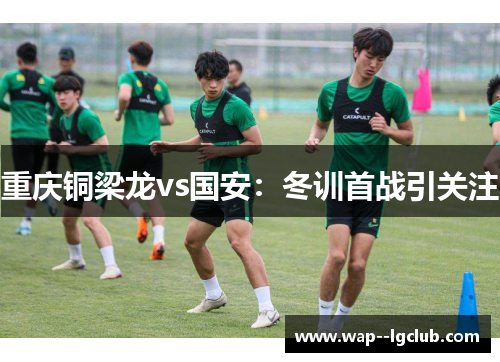 重庆铜梁龙vs国安:冬训首战引关注 重庆铜梁龙vs国安:冬训首战引关注