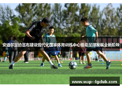 安道尔足协宣布建设现代化国家体育训练中心推动足球发展全新阶段