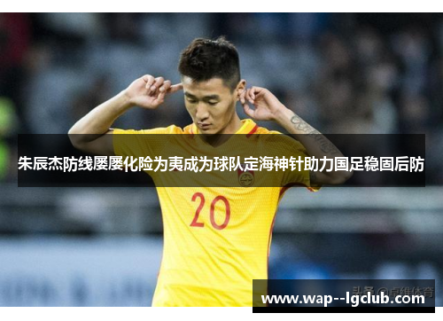 朱辰杰防线屡屡化险为夷成为球队定海神针助力国足稳固后防