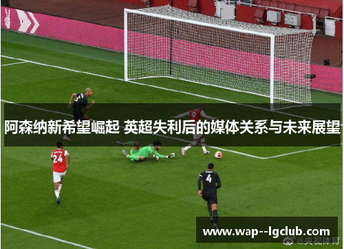 阿森纳新希望崛起 英超失利后的媒体关系与未来展望 阿森纳新希望崛起 英超失利后的媒体关系与未来展望