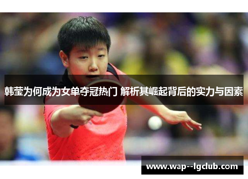 韩莹为何成为女单夺冠热门 解析其崛起背后的实力与因素